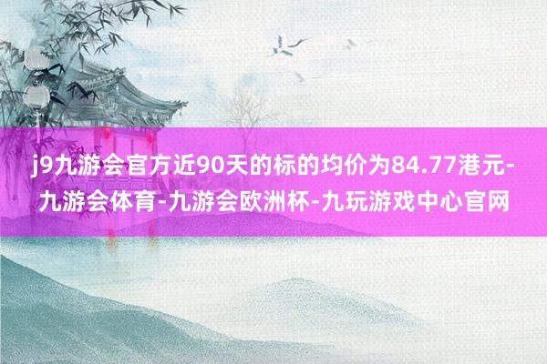 j9九游会官方近90天的标的均价为84.77港元-九游会体育-九游会欧洲杯-九玩游戏中心官网