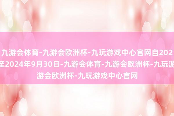 九游会体育-九游会欧洲杯-九玩游戏中心官网自2024年5月7日至2024年9月30日-九游会体育-九游会欧洲杯-九玩游戏中心官网