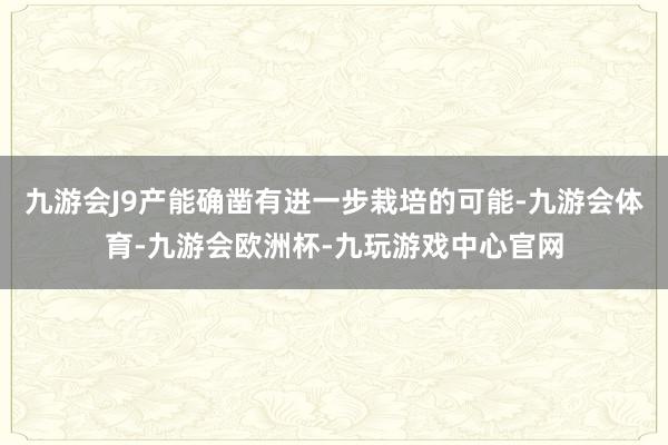 九游会J9产能确凿有进一步栽培的可能-九游会体育-九游会欧洲杯-九玩游戏中心官网