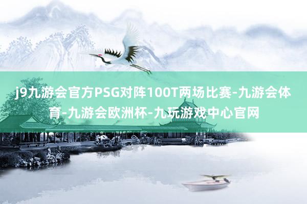 j9九游会官方PSG对阵100T两场比赛-九游会体育-九游会欧洲杯-九玩游戏中心官网