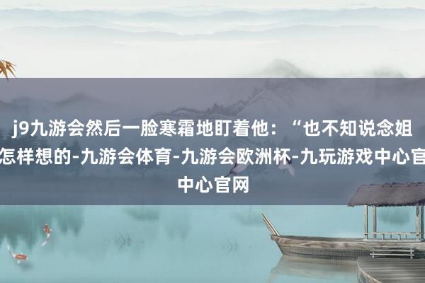 j9九游会然后一脸寒霜地盯着他：“也不知说念姐姐怎样想的-九游会体育-九游会欧洲杯-九玩游戏中心官网