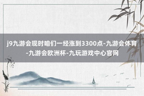 j9九游会现时咱们一经涨到3300点-九游会体育-九游会欧洲杯-九玩游戏中心官网