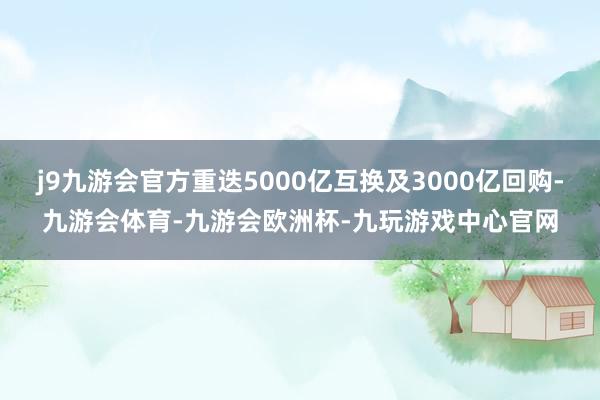 j9九游会官方重迭5000亿互换及3000亿回购-九游会体育-九游会欧洲杯-九玩游戏中心官网