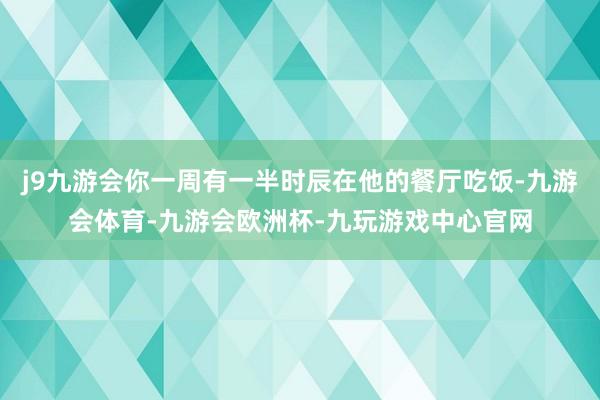 j9九游会你一周有一半时辰在他的餐厅吃饭-九游会体育-九游会欧洲杯-九玩游戏中心官网