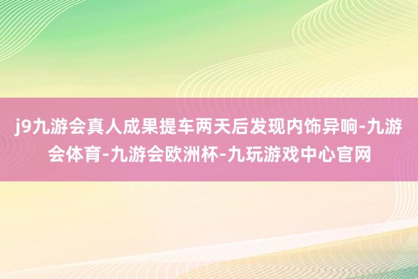 j9九游会真人成果提车两天后发现内饰异响-九游会体育-九游会欧洲杯-九玩游戏中心官网