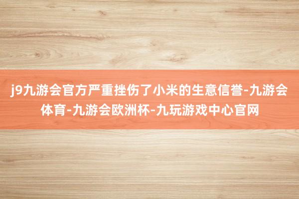 j9九游会官方严重挫伤了小米的生意信誉-九游会体育-九游会欧洲杯-九玩游戏中心官网