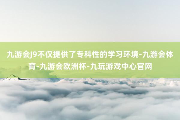 九游会J9不仅提供了专科性的学习环境-九游会体育-九游会欧洲杯-九玩游戏中心官网