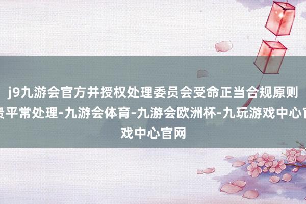 j9九游会官方并授权处理委员会受命正当合规原则珍贵平常处理-九游会体育-九游会欧洲杯-九玩游戏中心官网