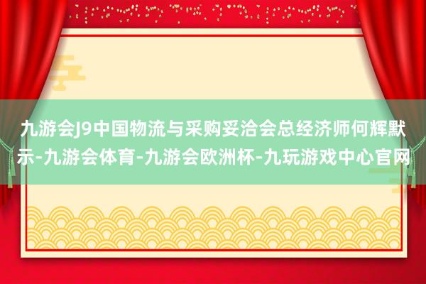 九游会J9　　中国物流与采购妥洽会总经济师何辉默示-九游会体育-九游会欧洲杯-九玩游戏中心官网