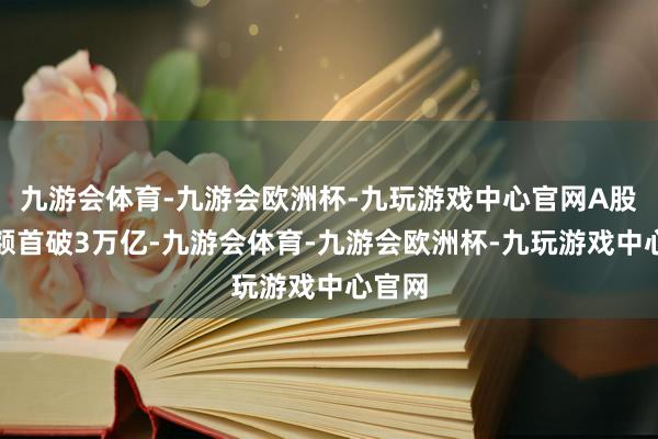 九游会体育-九游会欧洲杯-九玩游戏中心官网A股成交额首破3万亿-九游会体育-九游会欧洲杯-九玩游戏中心官网