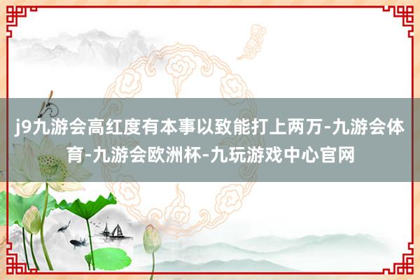 j9九游会高红度有本事以致能打上两万-九游会体育-九游会欧洲杯-九玩游戏中心官网