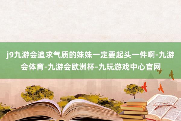 j9九游会追求气质的妹妹一定要起头一件啊-九游会体育-九游会欧洲杯-九玩游戏中心官网