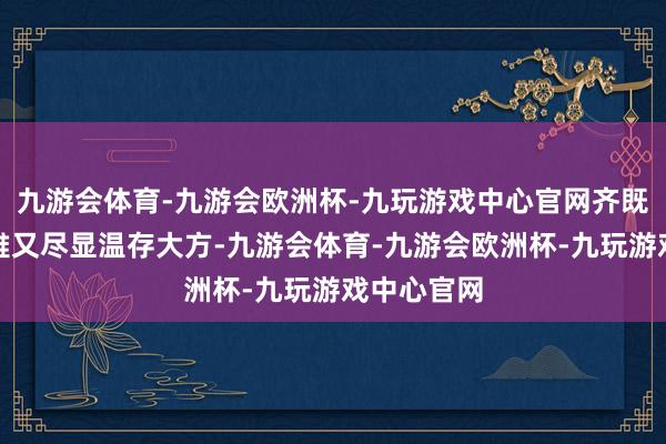 九游会体育-九游会欧洲杯-九玩游戏中心官网齐既好意思不雅又尽显温存大方-九游会体育-九游会欧洲杯-九玩游戏中心官网