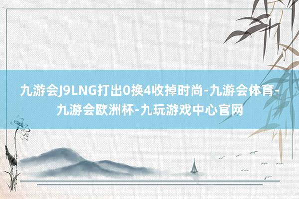 九游会J9LNG打出0换4收掉时尚-九游会体育-九游会欧洲杯-九玩游戏中心官网