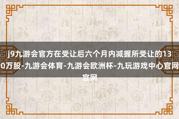 j9九游会官方在受让后六个月内减握所受让的130万股-九游会体育-九游会欧洲杯-九玩游戏中心官网