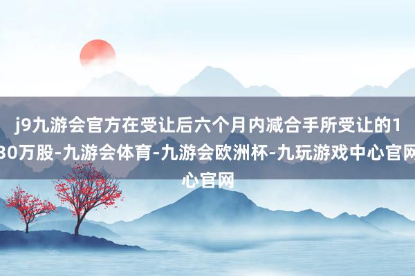 j9九游会官方在受让后六个月内减合手所受让的130万股-九游会体育-九游会欧洲杯-九玩游戏中心官网