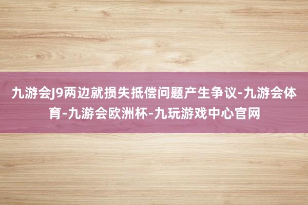 九游会J9两边就损失抵偿问题产生争议-九游会体育-九游会欧洲杯-九玩游戏中心官网