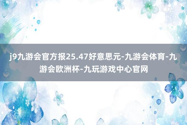 j9九游会官方报25.47好意思元-九游会体育-九游会欧洲杯-九玩游戏中心官网