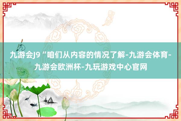 九游会J9“咱们从内容的情况了解-九游会体育-九游会欧洲杯-九玩游戏中心官网