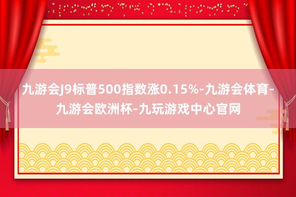 九游会J9标普500指数涨0.15%-九游会体育-九游会欧洲杯-九玩游戏中心官网