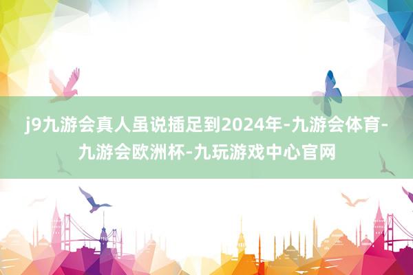 j9九游会真人虽说插足到2024年-九游会体育-九游会欧洲杯-九玩游戏中心官网