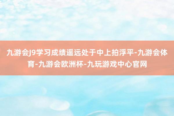 九游会J9学习成绩遥远处于中上拍浮平-九游会体育-九游会欧洲杯-九玩游戏中心官网