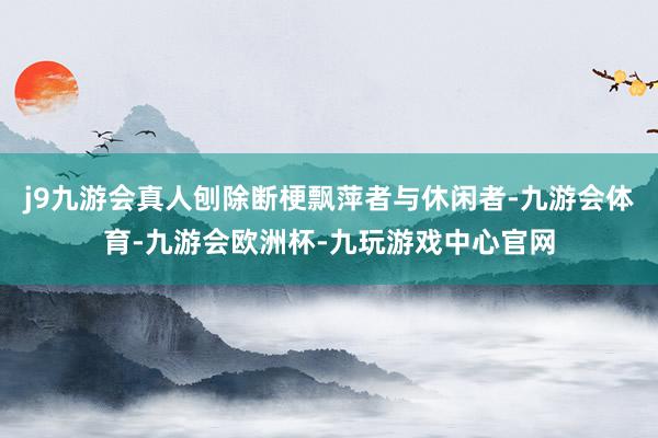 j9九游会真人刨除断梗飘萍者与休闲者-九游会体育-九游会欧洲杯-九玩游戏中心官网