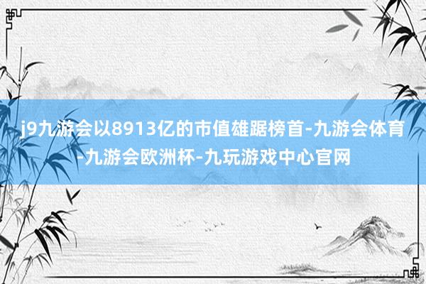 j9九游会以8913亿的市值雄踞榜首-九游会体育-九游会欧洲杯-九玩游戏中心官网