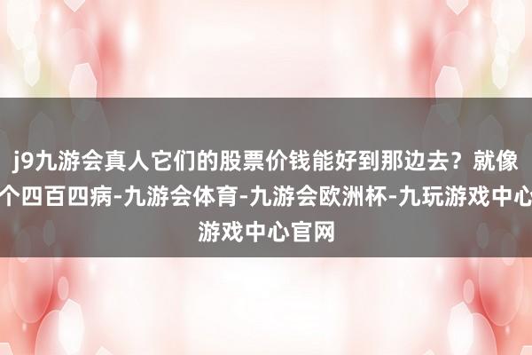 j9九游会真人它们的股票价钱能好到那边去？就像是一个四百四病-九游会体育-九游会欧洲杯-九玩游戏中心官网