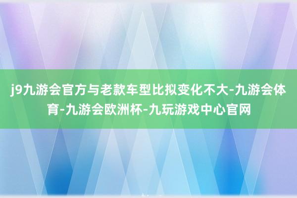 j9九游会官方与老款车型比拟变化不大-九游会体育-九游会欧洲杯-九玩游戏中心官网