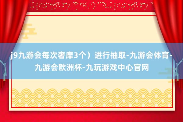 j9九游会每次奢靡3个）进行抽取-九游会体育-九游会欧洲杯-九玩游戏中心官网