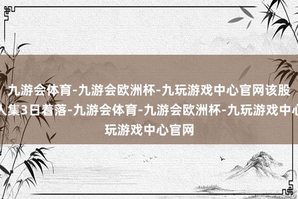 九游会体育-九游会欧洲杯-九玩游戏中心官网该股已王人集3日着落-九游会体育-九游会欧洲杯-九玩游戏中心官网