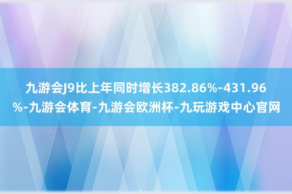 九游会J9比上年同时增长382.86%-431.96%-九游会体育-九游会欧洲杯-九玩游戏中心官网