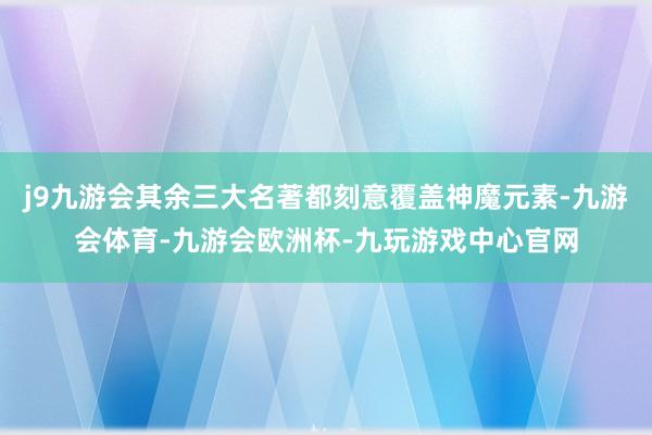 j9九游会其余三大名著都刻意覆盖神魔元素-九游会体育-九游会欧洲杯-九玩游戏中心官网