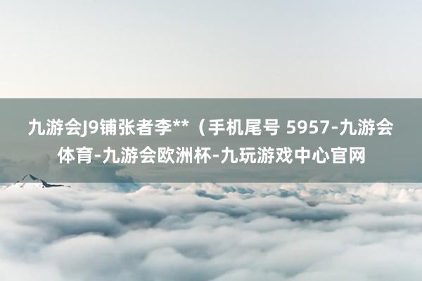 九游会J9铺张者李**（手机尾号 5957-九游会体育-九游会欧洲杯-九玩游戏中心官网