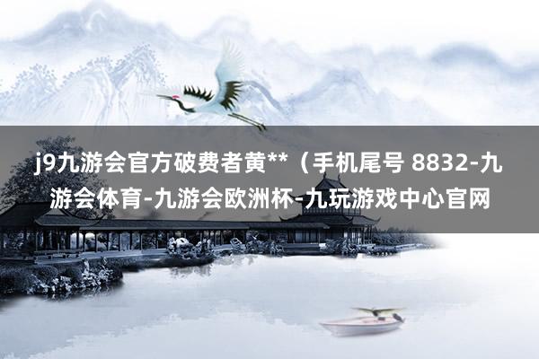 j9九游会官方破费者黄**（手机尾号 8832-九游会体育-九游会欧洲杯-九玩游戏中心官网