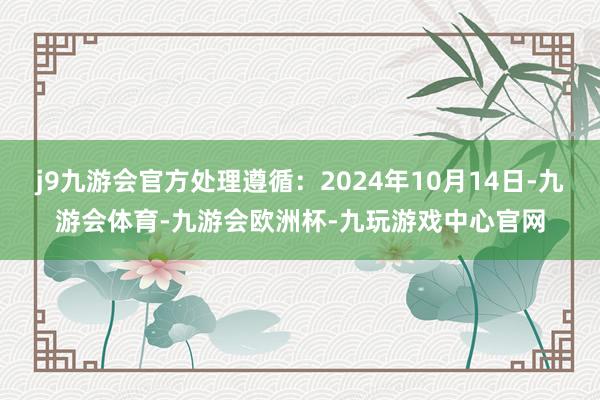 j9九游会官方处理遵循：2024年10月14日-九游会体育-九游会欧洲杯-九玩游戏中心官网