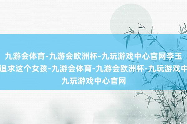 九游会体育-九游会欧洲杯-九玩游戏中心官网李玉龙一心追求这个女孩-九游会体育-九游会欧洲杯-九玩游戏中心官网