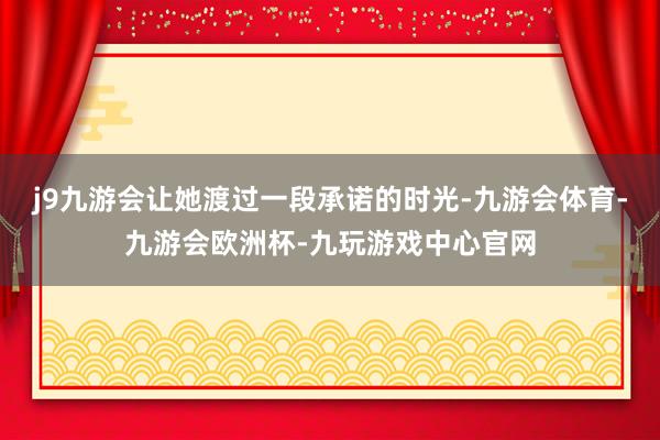 j9九游会让她渡过一段承诺的时光-九游会体育-九游会欧洲杯-九玩游戏中心官网