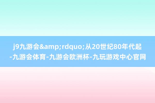 j9九游会&rdquo;从20世纪80年代起-九游会体育-九游会欧洲杯-九玩游戏中心官网