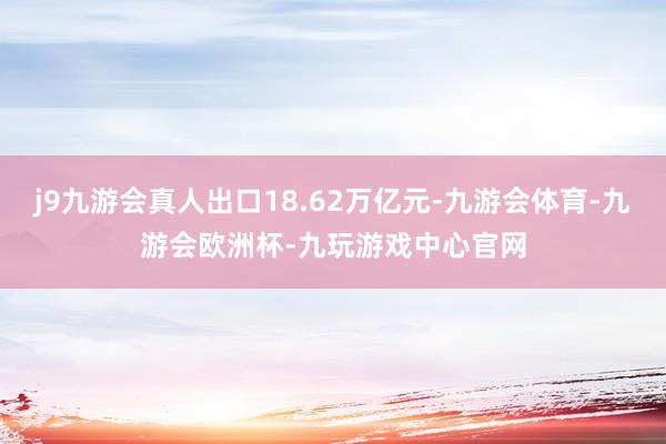 j9九游会真人出口18.62万亿元-九游会体育-九游会欧洲杯-九玩游戏中心官网