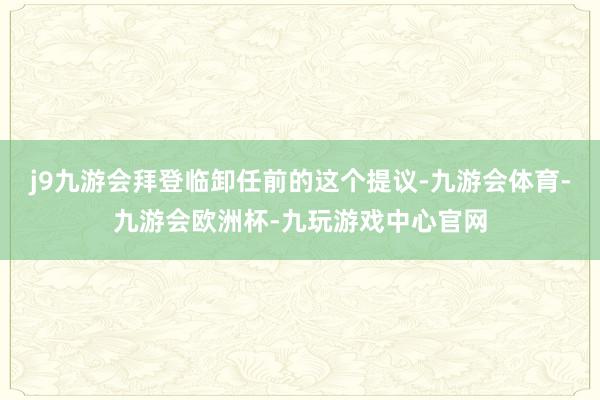 j9九游会拜登临卸任前的这个提议-九游会体育-九游会欧洲杯-九玩游戏中心官网