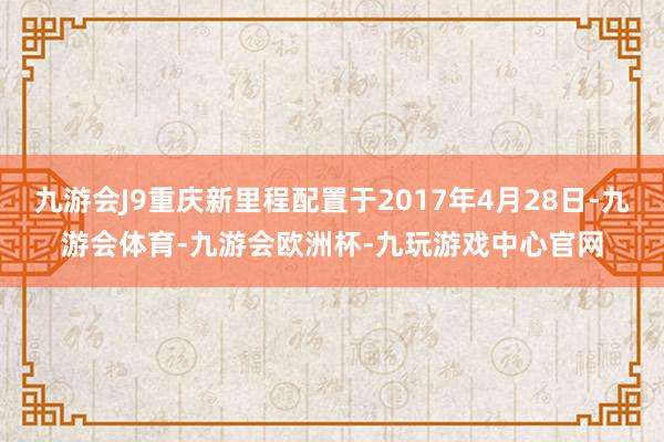 九游会J9重庆新里程配置于2017年4月28日-九游会体育-九游会欧洲杯-九玩游戏中心官网