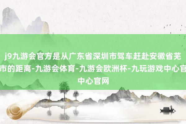 j9九游会官方是从广东省深圳市驾车赶赴安徽省芜湖市的距离-九游会体育-九游会欧洲杯-九玩游戏中心官网