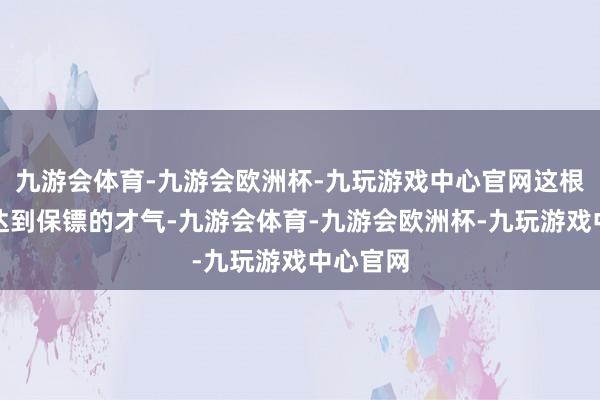 九游会体育-九游会欧洲杯-九玩游戏中心官网这根柢无法达到保镖的才气-九游会体育-九游会欧洲杯-九玩游戏中心官网