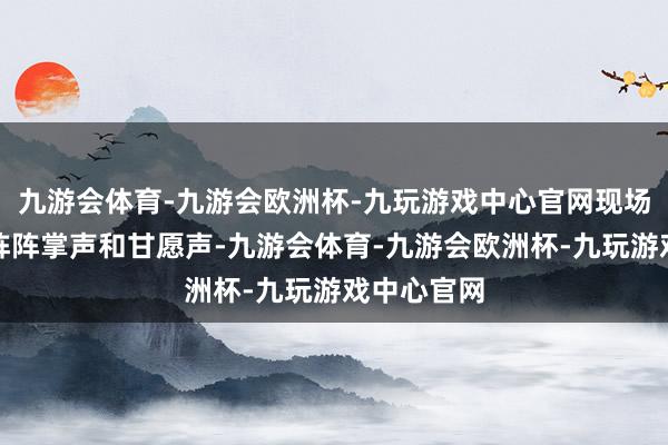 九游会体育-九游会欧洲杯-九玩游戏中心官网现场相同响起阵阵掌声和甘愿声-九游会体育-九游会欧洲杯-九玩游戏中心官网