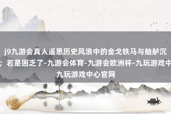 j9九游会真人遥思历史风浪中的金戈铁马与舳舻沉的粗豪；若是困乏了-九游会体育-九游会欧洲杯-九玩游戏中心官网