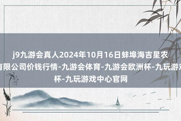 j9九游会真人2024年10月16日蚌埠海吉星农居品物流有限公司价钱行情-九游会体育-九游会欧洲杯-九玩游戏中心官网