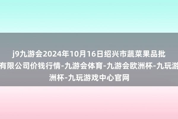 j9九游会2024年10月16日绍兴市蔬菜果品批发走动市集有限公司价钱行情-九游会体育-九游会欧洲杯-九玩游戏中心官网