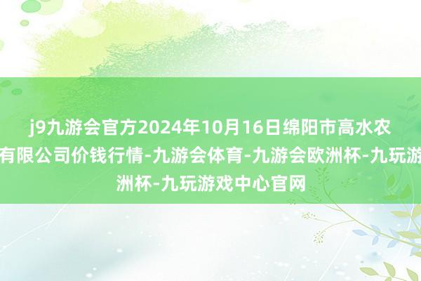 j9九游会官方2024年10月16日绵阳市高水农副家具批发有限公司价钱行情-九游会体育-九游会欧洲杯-九玩游戏中心官网